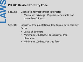 LAWPD 705 Revised Forestry Code
Sec. 27: License to harvest timber in forests:
• Maximum privilege: 25 years, renewable not
more than 25 years
Sec. 34: Industrial tree plantations, tree farms, agro-forestry
farms:
• Lease of 50 years
• Minimum 1,000 has. For industrial tree
plantation
• Minimum 100 has. For tree farm
 