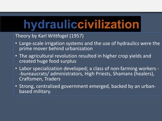 Theory by Karl Wittfogel (1957)
• Large-scale irrigation systems and the use of hydraulics were the
prime mover behind urbanization
• The agricultural revolution resulted in higher crop yields and
created huge food surplus
• Labor specialization developed; a class of non-farming workers -
-bureaucrats/ administrators, High Priests, Shamans (healers),
Craftsmen, Traders
• Strong, centralized government emerged, backed by an urban-
based military.
hydrauliccivilization
 