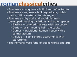 • Romans as conquerors built forum after forum
• Romans as engineers built aqueducts, public
baths, utility systems, fountains, etc.
• Romans as physical and social planners
developed housing variations and other spaces:
• Basilica – covered markets with law courts
• Curia – local meeting hall; the capitol
• Domus – traditional Roman house with a
central atrium
• Insulae – 3 to 6 storey apartments with
storefronts
• The Romans were fond of public works and arts
romanclassicalcities
 