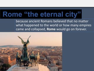 because ancient Romans believed that no matter
what happened to the world or how many empires
came and collapsed, Rome would go on forever.
Rome “the eternal city”
 