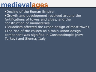 •Decline of the Roman Empire
•Growth and development revolved around the
fortifications of towns and cities, and the
construction of monasteries
•Feudalism affected the urban design of most towns
•The rise of the church as a main urban design
component was signified in Constantinople (now
Turkey) and Sienna, Italy
medievalages
 