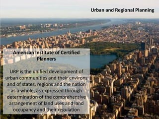 Urban and Regional Planning
American Institute of Certified
Planners
URP is the unified development of
urban communities and their environs
and of states, regions and the nation
as a whole, as expressed through
determination of the comprehensive
arrangement of land uses and land
occupancy and their regulation
 