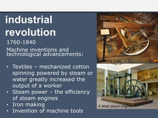 industrial
revolution
1760-1840
Machine inventions and
technological advancements:
• Textiles – mechanized cotton
spinning powered by steam or
water greatly increased the
output of a worker
• Steam power – the efficiency
of steam engines
• Iron making
• Invention of machine tools
A Watt steam engine.
Spinning jenny
 