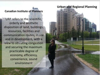 Canadian Institute of Planners
URP refers to the scientific,
orderly and aesthetic
disposition of land, buildings,
resources, facilities and
communication routes, in use
and in development, with a
view to obviating congestion
and securing the maximum
practicable degree of
economy, efficiency,
convenience, sound
environment
Urban and Regional Planning
 