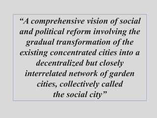 “A comprehensive vision of social
and political reform involving the
gradual transformation of the
existing concentrated cities into a
decentralized but closely
interrelated network of garden
cities, collectively called
the social city”
 