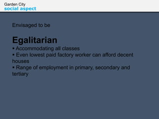 Garden City
social aspect
Envisaged to be
Egalitarian
 Accommodating all classes
 Even lowest paid factory worker can afford decent
houses
 Range of employment in primary, secondary and
tertiary
 