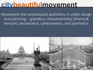 Movement that emphasized aesthetics in urban design
and planning -- grandeur, monumentality (drama &
tension), exuberance, cohesiveness, and symmetry.
citybeautifulmovement
Court of Honor, World’s Columbian
Exposition 1892-93, The Grand Basin
 