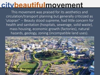 This movement was praised for its aesthetics and
circulation/transport planning but generally criticized as
‘utopian” -- Beauty stood supreme, had little concern for
health and sanitation (hospitals, sewerage, solid waste),
mass housing, economic growth (factories), natural
hazards, geology, zoning (incompatible land uses).
citybeautifulmovement
Canberra – the capital city of
Australia
 