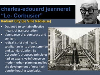 charles-edouard jeanneret
“Le- Corbusier”
Radiant City (Le Ville Radieuse)
• Designed to contain effective
means of transportation
• abundance of green space and
sunlight
• radical, strict and nearly
totalitarian in its order, symmetry
and standardization, Le
Corbusier’s proposed principles
had an extensive influence on
modern urban planning and led to
the development of new high-
density housing typologies.
 