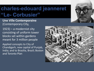 charles-edouard jeanneret
“Le- Corbusier”
Une Ville Contemporaine
(Contemporary City,
1923) – a modernist city
consisting of uniform tower
blocks set within gardens
meant for 3 million people
Applied concepts to City of
Chandigarh, new capital of Punjab,
India; and to Brasilia, Brazil; Boston
and Toronto Plan
 
