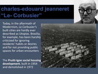 charles-edouard jeanneret
“Le- Corbusier”
Today, in the aftermath of
Modernism, Le Corbusier’s
built cities are hardly ever
described as Utopias. Brasilia,
for example, has been harshly
criticized for ignoring
residents' habits or desires
and for not providing public
spaces for urban encounters
The Pruitt-Igoe social housing
development, built in 1954
and demolished in 1972
 