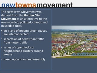 newtownsmovement
The New Town Movement was
derived from the Garden City
Movement as an alternative to the
overcrowded, polluted, chaotic and
miserable cities
• an island of greens; green spaces
are interconnected
• separation of pedestrian traffic
from motor traffic
• series of superblocks or
neighborhood clusters around
greens
• based upon prior land assembly
 