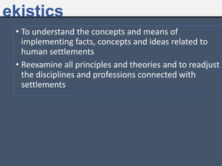 • To understand the concepts and means of
implementing facts, concepts and ideas related to
human settlements
• Reexamine all principles and theories and to readjust
the disciplines and professions connected with
settlements
ekistics
 