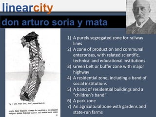 don arturo soria y mata
1) A purely segregated zone for railway
lines
2) A zone of production and communal
enterprises, with related scientific,
technical and educational institutions
3) Green belt or buffer zone with major
highway
4) A residential zone, including a band of
social institutions
5) A band of residential buildings and a
"children's band“
6) A park zone
7) An agricultural zone with gardens and
state-run farms
linearcity
 