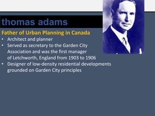 thomas adams
Father of Urban Planning in Canada
• Architect and planner
• Served as secretary to the Garden City
Association and was the first manager
of Letchworth, England from 1903 to 1906
• Designer of low-density residential developments
grounded on Garden City principles
 