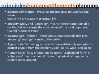 • Balance with Nature - Preserve and integrate natural habitat,
make
visible the processes that sustain life
• Integrity, Unity and ‘Centrality’, means there is some sort of a
center that represents the core values of the local populace.
Overall “Sense of Place”
• Balance with Tradition – there are cultural symbols that give
‘meaning’ and significance to the public
• Appropriate Technology – use environment-friendly materials to
protect people from the elements, rain, noise, wind, and so on
• Human Scale - Easy orientation for users. ‘Legibility of form’ or
‘coherence’ means a mental image of physical setting can be
used to move around.
principleshumansettlementsplanning
 