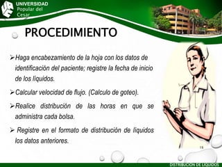 PROCEDIMIENTO
Haga encabezamiento de la hoja con los datos de
identificación del paciente; registre la fecha de inicio
de los líquidos.
Calcular velocidad de flujo. (Calculo de goteo).
Realice distribución de las horas en que se
administra cada bolsa.
 Registre en el formato de distribución de líquidos
los datos anteriores.
UNIVERSIDAD
Popular del
Cesar
DISTRIBUCIÓN DE LÍQUIDOS
16
 