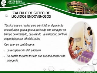CALCULO DE GOTEO DE
LIQUIDOS ENDOVENOSOS
Técnica que se realiza para administrar al paciente
una solución gota a gota a través de una vena por un
tiempo determinado, calculando la velocidad del flujo
a que deben ser administrados
Con esto se contribuye a:
 La recuperación del paciente
 Se evitara factores tóxicos que puedan causar una
iatrogenia
UNIVERSIDAD
Popular del Cesar
DISTRIBUCIÓN DE LÍQUIDOS
17
 