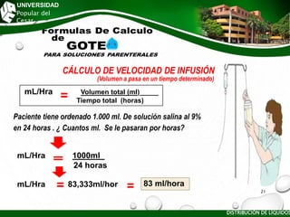UNIVERSIDAD
Popular del
Cesar
CÁLCULO DE VELOCIDAD DE INFUSIÓN
(Volumen a pasa en un tiempo determinado)
Paciente tiene ordenado 1.000 ml. De solución salina al 9%
en 24 horas . ¿ Cuantos ml. Se le pasaran por horas?
mL/Hra Volumen total (ml)_____
Tiempo total (horas)
mL/Hra 1000ml_
24 horas
mL/Hra 83,333ml/hor 83 ml/hora
DISTRIBUCIÓN DE LÍQUIDOS
21
 