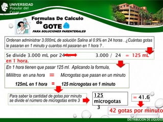 UNIVERSIDAD
Popular del
Cesar
Formulas De Calculo
de
GOTE
PARA SOLUCIONES PARENTERALES
Para saber la cantidad de gotas por minuto
se divide el número de microgotas entre 3
Ordenan administrar 3.000mL de solución Salina al 0.9% en 24 horas . ¿Cuántas gotas
le pasaran en 1 minuto y cuantos ml pasaran en 1 hora ? .
Se divide 3.000 mL por 24 h. 3.000 / 24 = 125 mL
en 1 hora.
En 1 hora tienen que pasar 125 ml. Aplicando la formula,
Mililitros en una hora Microgotas que pasan en un minuto
125mL en 1 hora = 125 microgotas en 1 minuto
125
microgotas
3
= 41.6
42 gotas por minuto
DISTRIBUCIÓN DE LÍQUIDOS
22
 