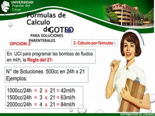 UNIVERSIDAD
Popular del
Cesar
Formulas de
Calculo
de
GOTEO
PARA SOLUCIONES
PARENTERALES
DISTRIBUCIÓN DE LÍQUIDOS
25
N° de Soluciones 500cc en 24h x 21
Ejemplos:
2. Cálculo por fórmulas :
OPCION 2
En UCI para programar las bombas de fluidos
en ml/h, la Regla del 21:
1000cc/24h = 2 x 21 = 42ml/h
1500cc/24h = 3 x 21 = 63ml/h
2000cc/24h = 4 x 21 = 84ml/h
 