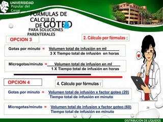 UNIVERSIDAD
Popular del
Cesar
FORMULAS DE
CALCULO
DE GOTEO
PARA SOLUCIONES
PARENTERALES
Gotas por minuto = Volumen total de infusión x factor goteo (20)
Tiempo total de infusión en minuto
Microgotas/minuto = Volumen total de infusion x factor goteo (60)
Tiempo total de infusión en minuto
Gotas por minuto = Volumen total de infusión en ml______
3 X Tiempo total de infusión en horas
Microgotas/minuto = Volumen total de infusion en ml____
1 X Tiempo total de infusión en horas
OPCION 3
OPCION 4
DISTRIBUCIÓN DE LÍQUIDOS
26
2. Cálculo por fórmulas :
4. Cálculo por fórmulas :
 