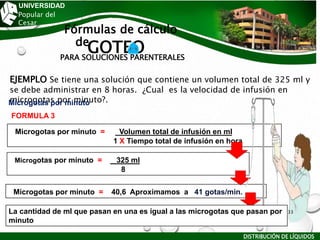 UNIVERSIDAD
Popular del
Cesar
Fórmulas de cálculo
de
GOTEO
PARA SOLUCIONES PARENTERALES
EJEMPLO Se tiene una solución que contiene un volumen total de 325 ml y
se debe administrar en 8 horas. ¿Cual es la velocidad de infusión en
microgotas por minuto?.
FORMULA 3
Microgotas por minuto
Microgotas por minuto = Volumen total de infusión en ml
1 X Tiempo total de infusión en hora
Microgotas por minuto = 325 ml
8
Microgotas por minuto = 40,6 Aproximamos a 41 gotas/min.
La cantidad de ml que pasan en una es igual a las microgotas que pasan por
minuto
DISTRIBUCIÓN DE LÍQUIDOS
33
 