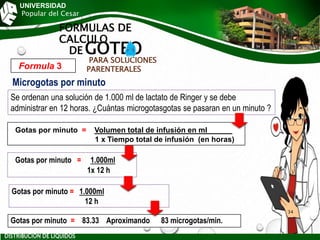 UNIVERSIDAD
Popular del Cesar
FORMULAS DE
CALCULO
DE GOTEO
PARA SOLUCIONES
PARENTERALES
Gotas por minuto = 1.000ml
1x 12 h
Gotas por minuto = Volumen total de infusión en ml______
1 x Tiempo total de infusión (en horas)
Se ordenan una solución de 1.000 ml de lactato de Ringer y se debe
administrar en 12 horas. ¿Cuántas microgotasgotas se pasaran en un minuto ?
Formula 3
Gotas por minuto = 1.000ml
12 h
Gotas por minuto = 83.33 Aproximando 83 microgotas/min.
Microgotas por minuto
DISTRIBUCIÓN DE LÍQUIDOS
34
 