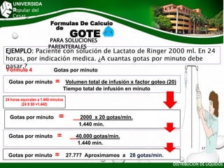 UNIVERSIDA
D
Popular del
Cesar
PARA SOLUCIONES
PARENTERALES
DISTRIBUCIÓN DE LÍQUIDOS
EJEMPLO: Paciente con solución de Lactato de Ringer 2000 ml. En 24
horas, por indicación medica. ¿A cuantas gotas por minuto debe
pasar.?
Fórmula 4 Gotas por minuto
Gotas por minuto = Volumen total de infusión x factor goteo (20)
Tiempo total de infusión en minuto
Gotas por minuto = 2000 x 20 gotas/min.
1.440 min.
Gotas por minuto = 40.000 gotas/min.
1.440 min.
Gotas por minuto = 27.777 Aproximamos a 28 gotas/min.
Formulas De Calculo
de
GOTE
24 horas equivalen a 1.440 minutos
(24 X 60 =1.440)
37
 
