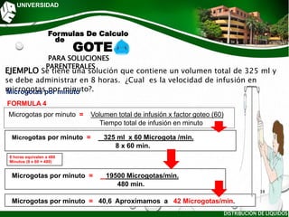 UNIVERSIDAD
PARA SOLUCIONES
PARENTERALES
EJEMPLO Se tiene una solución que contiene un volumen total de 325 ml y
se debe administrar en 8 horas. ¿Cual es la velocidad de infusión en
microgotas por minuto?.
FORMULA 4
Microgotas por minuto
Microgotas por minuto = Volumen total de infusión x factor goteo (60)
Tiempo total de infusión en minuto
Microgotas por minuto = 325 ml x 60 Microgota /min.
8 x 60 min.
Microgotas por minuto = 19500 Microgotas/min.
480 min.
Microgotas por minuto = 40,6 Aproximamos a 42 Microgotas/min.
Formulas De Calculo
de
GOTE
8 horas equivalen a 480
Minutos (8 x 60 = 480)
DISTRIBUCIÓN DE LÍQUIDOS
38
 