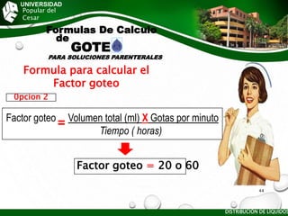 UNIVERSIDAD
Popular del
Cesar
Formulas De Calculo
de
GOTE
PARA SOLUCIONES PARENTERALES
Factor goteo Volumen total (ml) X Gotas por minuto
) Tiempo ( horas)
0pcion 2
Formula para calcular el
Factor goteo
Factor goteo = 20 o 60
DISTRIBUCIÓN DE LÍQUIDOS
44
 