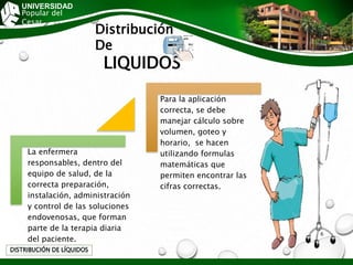 Distribución
De
LIQUIDOS
DISTRIBUCIÓN DE LÍQUIDOS
UNIVERSIDAD
Popular del
Cesar
La enfermera
responsables, dentro del
equipo de salud, de la
correcta preparación,
instalación, administración
y control de las soluciones
endovenosas, que forman
parte de la terapia diaria
del paciente.
Para la aplicación
correcta, se debe
manejar cálculo sobre
volumen, goteo y
horario, se hacen
utilizando formulas
matemáticas que
permiten encontrar las
cifras correctas.
6
 