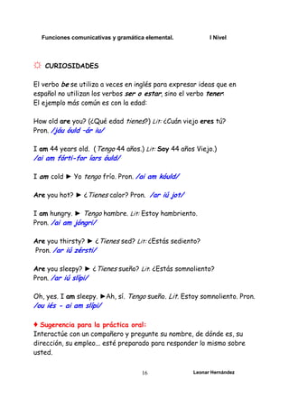 Funciones comunicativas y gramática elemental. I Nivel
Leonar Hernández
16
☼ CURIOSIDADES
El verbo be se utiliza a veces en inglés para expresar ideas que en
español no utilizan los verbos ser o estar, sino el verbo tener:
El ejemplo más común es con la edad:
How old are you? (¿Qué edad tienes?) Lit: ¿Cuán viejo eres tú?
Pron. /jáu óuld –ár iu/
I am 44 years old. (Tengo 44 años.) Lit: Soy 44 años Viejo.)
/ai am fórti-for íars óuld/
I am cold ► Yo tengo frío. Pron. /ai am kóuld/
Are you hot? ► ¿Tienes calor? Pron. /ar iú jot/
I am hungry. ► Tengo hambre. Lit: Estoy hambriento.
Pron. /ai am jóngri/
Are you thirsty? ► ¿Tienes sed? Lit: ¿Estás sediento?
Pron. /ar iú zérsti/
Are you sleepy? ► ¿Tienes sueño? Lit: ¿Estás somnoliento?
Pron. /ar iú slípi/
Oh, yes. I am sleepy. ►Ah, sí. Tengo sueño. Lit. Estoy somnoliento. Pron.
/ou iés - ai am slípi/
♦ Sugerencia para la práctica oral:
Interactúe con un compañero y pregunte su nombre, de dónde es, su
dirección, su empleo... esté preparado para responder lo mismo sobre
usted.
 