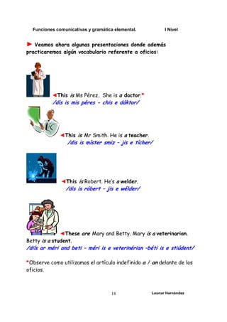Funciones comunicativas y gramática elemental. I Nivel
Leonar Hernández
18
► Veamos ahora algunas presentaciones donde además
practicaremos algún vocabulario referente a oficios:
◄This is Ms Pérez. She is a doctor.*
/dis is mis péres - chis e dáktor/
◄This is Mr Smith. He is a teacher.
/dis is míster smiz – jis e tícher/
◄This is Robert. He’s a welder.
/dis is róbert – jis e wélder/
◄These are Mary and Betty. Mary is a veterinarian.
Betty is a student.
/diís ar méri and beti – méri is e veterinérian –béti is e stiúdent/
*Observe como utilizamos el artículo indefinido a / an delante de los
oficios.
 