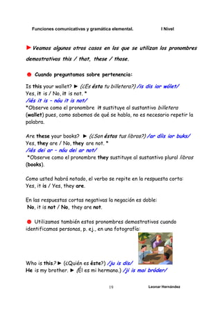 Funciones comunicativas y gramática elemental. I Nivel
Leonar Hernández
19
►Veamos algunos otros casos en los que se utilizan los pronombres
demostrativos this / that, these / those.
☻ Cuando preguntamos sobre pertenencia:
Is this your wallet? ► (¿Es ésta tu billetera?) /is dis ior wólet/
Yes, it is / No, it is not. *
/iés it is – nóu it is not/
*Observe como el pronombre it sustituye al sustantivo billetera
(wallet) pues, como sabemos de qué se habla, no es necesario repetir la
palabra.
Are these your books? ► (¿Son éstos tus libros?) /ar díis ior buks/
Yes, they are / No, they are not. *
/iés dei ar – nóu dei ar not/
*Observe como el pronombre they sustituye al sustantivo plural libros
(books).
Como usted habrá notado, el verbo se repite en la respuesta corta:
Yes, it is / Yes, they are.
En las respuestas cortas negativas la negación es doble:
No, it is not / No, they are not.
☻ Utilizamos también estos pronombres demostrativos cuando
identificamos personas, p. ej., en una fotografía:
Who is this? ► (¿Quién es éste?) /ju is dis/
He is my brother. ► (Él es mi hermano.) /ji is mai bróder/
 