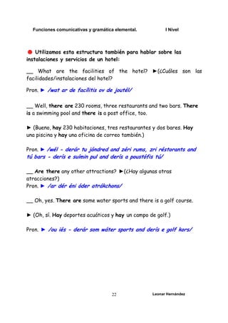 Funciones comunicativas y gramática elemental. I Nivel
Leonar Hernández
22
☻ Utilizamos esta estructura también para hablar sobre las
instalaciones y servicios de un hotel:
__ What are the facilities of the hotel? ►(¿Cuáles son las
facilidades/instalaciones del hotel?
Pron. ► /wat ar de facílitis ov de joutél/
__ Well, there are 230 rooms, three restaurants and two bars. There
is a swimming pool and there is a post office, too.
► (Bueno, hay 230 habitaciones, tres restaurantes y dos bares. Hay
una piscina y hay una oficina de correo también.)
Pron. ► /wél - derár tu jóndred and zéri rums, zri réstorants and
tú bars - derís e suímin pul and derís a poustófis tú/
__ Are there any other attractions? ►(¿Hay algunas otras
atracciones?)
Pron. ► /ar dér éni óder atrákchons/
__ Oh, yes. There are some water sports and there is a golf course.
► (Oh, sí. Hay deportes acuáticos y hay un campo de golf.)
Pron. ► /ou iés - derár som wáter sports and derís e golf kors/
 