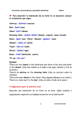 Funciones comunicativas y gramática elemental. I Nivel
Leonar Hernández
23
► Para describir la habitación de un hotel le es necesario conocer
el vocabulario que sigue:
Ashtray: /áchtrei/ cenicero
Bed: /bed/ cama
Sheet /chit/ sábana
Dressing table: /drésin téibol/ cómoda, coqueta, mesa tocador
Glass: /glas/ vaso. Plural: Glasses: /gláses/ vasos
Shower: /cháu-er/ ducha
Towel: /táu-el/ toalla
Water: /wáter/ agua
Room: /rum/ habitación, cuarto.
TV set /tivi set/
Ejemplo:
There are two towels in the bathroom and there is hot and cold water
in the shower. (Hay dos toallas en el baño y hay agua caliente y fría en
la ducha.)
There’s an ashtray on the dressing table. (Hay un cenicero sobre la
cómoda.)
There are some sheets in the closet. (Hay algunas sábanas en el closet.)
There is a radio next to the bed. (Hay un radio al lado de la cama.)
♦ Sugerencia para la práctica oral:
Describa una habitación de un hotel en su área. ¿Qué muebles o
equipamiento esperaría un huésped encontrar en su habitación?
 