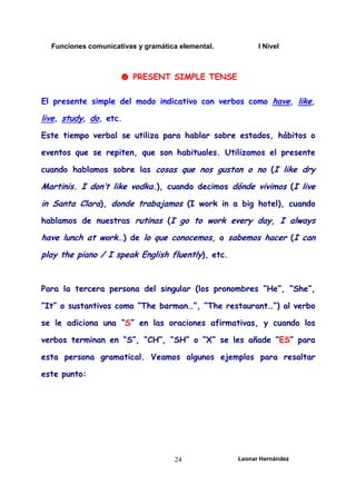 Funciones comunicativas y gramática elemental. I Nivel
Leonar Hernández
24
☻ PRESENT SIMPLE TENSE
El presente simple del modo indicativo con verbos como have, like,
live, study, do, etc.
Este tiempo verbal se utiliza para hablar sobre estados, hábitos o
eventos que se repiten, que son habituales. Utilizamos el presente
cuando hablamos sobre las cosas que nos gustan o no (I like dry
Martinis. I don’t like vodka.), cuando decimos dónde vivimos (I live
in Santa Clara), donde trabajamos (I work in a big hotel), cuando
hablamos de nuestras rutinas (I go to work every day, I always
have lunch at work…) de lo que conocemos, o sabemos hacer (I can
play the piano / I speak English fluently), etc.
Para la tercera persona del singular (los pronombres “He”, “She”,
“It” o sustantivos como “The barman…”, “The restaurant…”) al verbo
se le adiciona una “S” en las oraciones afirmativas, y cuando los
verbos terminan en “S”, “CH”, “SH” o “X” se les añade “ES” para
esta persona gramatical. Veamos algunos ejemplos para resaltar
este punto:
 