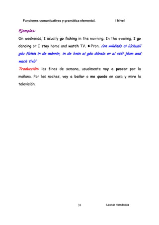 Funciones comunicativas y gramática elemental. I Nivel
Leonar Hernández
38
Ejemplos:
On weekends, I usually go fishing in the morning. In the evening, I go
dancing or I stay home and watch TV. ►Pron. /on wikénds ai iúchuali
góu fíchin in de mórnin, in de ívnin ai góu dánsin or ai stéi jóum and
wach tiví/
Traducción: los fines de semana, usualmente voy a pescar por la
mañana. Por las noches, voy a bailar o me quedo en casa y miro la
televisión.
 