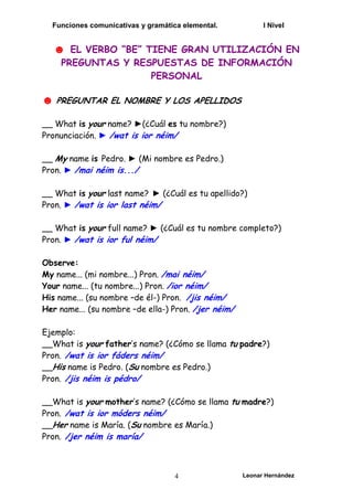 Funciones comunicativas y gramática elemental. I Nivel
Leonar Hernández
4
☻ EL VERBO “BE” TIENE GRAN UTILIZACIÓN EN
PREGUNTAS Y RESPUESTAS DE INFORMACIÓN
PERSONAL
☻ PREGUNTAR EL NOMBRE Y LOS APELLIDOS
__ What is your name? ►(¿Cuál es tu nombre?)
Pronunciación. ► /wat is ior néim/
__ My name is Pedro. ► (Mi nombre es Pedro.)
Pron. ► /mai néim is.../
__ What is your last name? ► (¿Cuál es tu apellido?)
Pron. ► /wat is ior last néim/
__ What is your full name? ► (¿Cuál es tu nombre completo?)
Pron. ► /wat is ior ful néim/
Observe:
My name... (mi nombre...) Pron. /mai néim/
Your name... (tu nombre...) Pron. /ior néim/
His name... (su nombre –de él-) Pron. /jis néim/
Her name... (su nombre –de ella-) Pron. /jer néim/
Ejemplo:
__What is your father’s name? (¿Cómo se llama tu padre?)
Pron. /wat is ior fáders néim/
__His name is Pedro. (Su nombre es Pedro.)
Pron. /jis néim is pédro/
__What is your mother’s name? (¿Cómo se llama tu madre?)
Pron. /wat is ior móders néim/
__Her name is María. (Su nombre es María.)
Pron. /jer néim is maría/
 