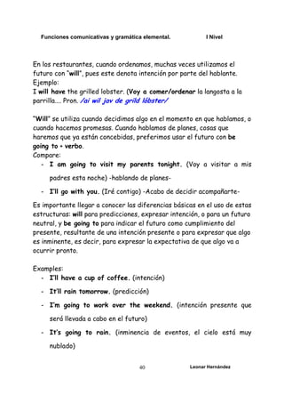 Funciones comunicativas y gramática elemental. I Nivel
Leonar Hernández
40
En los restaurantes, cuando ordenamos, muchas veces utilizamos el
futuro con “will”, pues este denota intención por parte del hablante.
Ejemplo:
I will have the grilled lobster. (Voy a comer/ordenar la langosta a la
parrilla.... Pron. /ai wil jav de grild lóbster/
“Will” se utiliza cuando decidimos algo en el momento en que hablamos, o
cuando hacemos promesas. Cuando hablamos de planes, cosas que
haremos que ya están concebidas, preferimos usar el futuro con be
going to + verbo.
Compare:
- I am going to visit my parents tonight. (Voy a visitar a mis
padres esta noche) -hablando de planes-
- I’ll go with you. (Iré contigo) -Acabo de decidir acompañarte-
Es importante llegar a conocer las diferencias básicas en el uso de estas
estructuras: will para predicciones, expresar intención, o para un futuro
neutral, y be going to para indicar el futuro como cumplimiento del
presente, resultante de una intención presente o para expresar que algo
es inminente, es decir, para expresar la expectativa de que algo va a
ocurrir pronto.
Examples:
- I’ll have a cup of coffee. (intención)
- It’ll rain tomorrow. (predicción)
- I’m going to work over the weekend. (intención presente que
será llevada a cabo en el futuro)
- It’s going to rain. (inminencia de eventos, el cielo está muy
nublado)
 