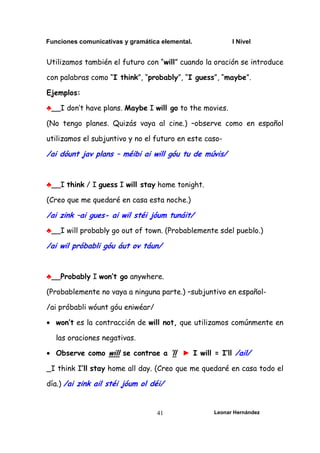 Funciones comunicativas y gramática elemental. I Nivel
Leonar Hernández
41
Utilizamos también el futuro con “will” cuando la oración se introduce
con palabras como “I think”, “probably”, “I guess”, “maybe”.
Ejemplos:
♣__I don’t have plans. Maybe I will go to the movies.
(No tengo planes. Quizás vaya al cine.) –observe como en español
utilizamos el subjuntivo y no el futuro en este caso-
/ai dóunt jav plans – méibi ai will góu tu de múvis/
♣__I think / I guess I will stay home tonight.
(Creo que me quedaré en casa esta noche.)
/ai zink –ai gues- ai wil stéi jóum tunáit/
♣__I will probably go out of town. (Probablemente sdel pueblo.)
/ai wil próbabli góu áut ov táun/
♣__Probably I won’t go anywhere.
(Probablemente no vaya a ninguna parte.) –subjuntivo en español-
/ai próbabli wóunt góu eniwéar/
• won’t es la contracción de will not, que utilizamos comúnmente en
las oraciones negativas.
• Observe como will se contrae a ‘ll ► I will = I’ll /ail/
_I think I’ll stay home all day. (Creo que me quedaré en casa todo el
día.) /ai zink ail stéi jóum ol déi/
 
