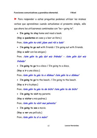 Funciones comunicativas y gramática elemental. I Nivel
Leonar Hernández
43
► Para responder a estas preguntas podemos utilizar los mismos
verbos que aprendimos cuando estudiamos el presente simple, sólo
que ahora los utilizaremos combinados con “be + going to”.
• I’m going to stay home and read a book.
(Voy a quedarme en casa y a leer un libro.)
Pron. /aim góin tu-stéi jóum and ríd e buk/
• I’m going to go out with friends / I’m going out with friends.
(Voy a salir con los amigos.)
Pron. /aim góin tu góu áut wiz frénds/ - /aim góin áut wiz
frénds/
• I’m going to go to a disco / I’m going to a disco.
(Voy a ir a una disco.)
Pron. /aim góin tu góu tu e dískou/ /aim góin tu e dískou/
• I’m going to go to the beach. / I’m going to the beach.
(Voy a ir a la playa.)
Pron. /aim góin tu góu tu de bích/ /aim góin tu de bích/
• I’m going to visit my parents.
(Voy a visitar a mis padres.)
Pron. /aim góin tu vísit mai párents/
• I’m going to see a movie.
(Voy a ver una película.)
Pron. /aim góin tu sí e múvi/
 