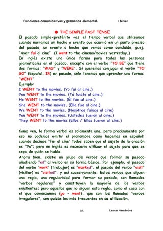 Funciones comunicativas y gramática elemental. I Nivel
Leonar Hernández
46
☻ THE SIMPLE PAST TENSE
El pasado simple-pretérito -es el tiempo verbal que utilizamos
cuando narramos un hecho o evento que ocurrió en un punto preciso
del pasado, un evento o hecho que vemos como concluido, p.ej.
“Ayer fui al cine” (I went to the cinema/movies yesterday.)
En inglés existe una única forma para todas las personas
gramaticales en el pasado, excepto con el verbo “TO BE” que tiene
dos formas: “WAS” y “WERE”. Si queremos conjugar el verbo “TO
GO” (Español: IR) en pasado, sólo tenemos que aprender una forma:
“WENT”
Ejemplo:
I WENT to the movies. (Yo fui al cine.)
You WENT to the movies. (Tú fuiste al cine.)
He WENT to the movies. (Él fue al cine.)
She WENT to the movies. (Ella fue al cine.)
We WENT to the movies. (Nosotros fuimos al cine)
You WENT to the movies. (Ustedes fueron al cine.)
They WENT to the movies (Ellos / Ellas fueron al cine.)
Como ven, la forma verbal es solamente una, pero precisamente por
eso no podemos omitir el pronombre como hacemos en español:
cuando decimos “Fui al cine” todos saben que el sujeto de la oración
es “Yo”; pero en inglés es necesario utilizar el sujeto para que se
sepa de quién se habla.
Ahora bien, existe un grupo de verbos que forman su pasado
añadiendo “ed” al verbo en su forma básica. Por ejemplo, el pasado
del verbo “work” (trabajar) es “worked”, el pasado del verbo “visit”
(visitar) es “visited”, y así sucesivamente. Estos verbos que siguen
una regla, una regularidad para formar su pasado, son llamados
“verbos regulares” y constituyen la mayoría de los verbos
existentes; pero aquellos que no siguen esta regla, como el caso con
el que comenzamos (go – went), que son los llamados “verbos
irregulares”, son quizás los más frecuentes en su utilización.
 