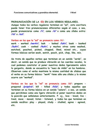 Funciones comunicativas y gramática elemental. I Nivel
Leonar Hernández
47
PRONUNCIACIÓN DE LA –ED EN LOS VERBOS REGULARES.
Aunque todos los verbos regulares terminan en “ed”, esta escritura
puede tener tres pronunciaciones diferentes según el caso, o sea,
puede pronunciarse como /t/, como /d/ o como una sílaba extra:
/id/ o /ed/.
Verbos en los que la “ed” se pronuncia como /t/:
work - worked /werkt/, look - looked /lukt/, book - booked
/bukt/, cook - cooked /kukt/, y muchos otros como washed,
watched, poached, picked, chopped, liked, mixed etc., cuyas
formas básicas serían wash, watch, poach, pick, chop, like, mix.
Se trata de aquellos verbos que terminan en un sonido “sordo”, es
decir, un sonido que no produce vibración en las cuerdas vocales, lo
cual podemos constatar al poner nuestros dedos ligeramente sobre
la garganta, donde se encuentra la “nuez de Adán” en los hombres.
Observen como el verbo mantiene la misma cantidad de sílabas que
el verbo en su forma básica: “work” tiene sólo una sílaba y lo mismo
ocurre con “worked”.
Verbos en los que la “ed” se pronuncia como /d/: prepare -
prepared /pripérd/, kill - killed /kild/, y todos aquellos que
terminen en su forma básica en un sonido “sonoro”, o sea, un sonido
que percibimos como una ligera vibración al poner nuestros dedos en
la posición que señalamos anteriormente. P. ej., love – loved, live –
lived, move – moved, listen – listened, y todos los que terminan en
sonido vocálico: play - played, study - studied, agree – agreed,
etc.
 