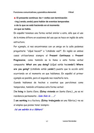Funciones comunicativas y gramática elemental. I Nivel
Leonar Hernández
63
☻ El presente continuo: be + verbo con terminación
–ing (-endo,-ando) para hablar de eventos temporales
o de lo que se está haciendo en el momento
en que se habla.
En español tenemos una forma verbal similar a esta, sólo que el uso
de la misma difiere en ocasiones del uso que se hace en inglés de esta
estructura.
Por ejemplo, si nos encontramos con un amigo en la calle podemos
preguntarle: “¿Qué haces?” o “¿Adónde vas?”. En inglés en ambos
casos utilizaríamos siempre el Present Continuous o Present
Progressive, como también se le llama a esta forma verbal
compuesta: What are you doing? (¿Qué estás haciendo?) Where
are you going? (¿Adónde estás yendo?) puesto que la acción está
ocurriendo en el momento en que hablamos. En español el primer
ejemplo es posible, pero el segundo nos resultaría raro.
Cuando hablamos de hechos o eventos que percibimos como
temporales, también utilizamos esta forma verbal:
I’m living in Santa Clara. (Estoy viviendo en Santa Clara.) _no es mi
residencia permanente- /aim lívin in .../
I am working in a factory. (Estoy trabajando en una fábrica.) –no es
el empleo que pienso tener siempre-
/ai am wérkin in e fáktori/
 