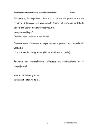 Funciones comunicativas y gramática elemental. I Nivel
Leonar Hernández
65
Finalmente, le sugerimos observar el orden de palabras en las
oraciones interrogativas. Vea como la forma del verbo be va delante
del sujeto cuando hacemos una pregunta:
Are you working...?.
(Verbo be + sujeto + verbo con terminación –ing)
Observe como formamos el negativo con la palabra not después del
verbo be:
You are not listening to me. (No me estás escuchando.)
Recuerde que generalmente utilizamos las contracciones en el
lenguaje oral:
You’re not listening to me.
You aren’t listening to me.
 