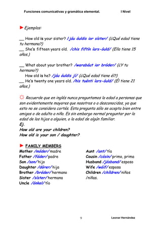 Funciones comunicativas y gramática elemental. I Nivel
Leonar Hernández
9
►Ejemplos:
__ How old is your sister? /jáu óuldis ior síster/ (¿Qué edad tiene
tu hermana?)
__ She’s fifteen years old. /chis fiftín íars-óuld/ (Ella tiene 15
años.)
__ What about your brother? /warabáut ior bróder/ (¿Y tu
hermano?)
How old is he? /jáu óuldis jí/ (¿Qué edad tiene él?)
__ He’s twenty one years old. /his tuénti íars-óuld/ (Él tiene 21
años.)
☼ Recuerde que en inglés nunca preguntamos la edad a personas que
son evidentemente mayores que nosotros o a desconocidos, ya que
esto no se considera cortés. Esta pregunta sólo se acepta bien entre
amigos o de adulto a niño. Es sin embargo normal preguntar por la
edad de los hijos a alguien, o la edad de algún familiar.
Ej.
How old are your children?
How old is your son / daughter?
► FAMILY MEMBERS
Mother /móder/ madre
Father /fáder/ padre
Son /son/ hijo
Daughter /dórer/ hija
Brother /bróder/ hermano
Sister /síster/ hermana
Uncle /ónkel/ tío
Aunt /ant/ tía
Cousin /cósin/ primo, prima
Husband /jósband/ esposo
Wife /wáif/ esposa
Children /chíldren/ niños
/niñas.
 
