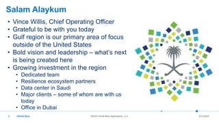 Infinite Blue ©2022 Infinite Blue Applications, LLC 6/13/2023
3
Salam Alaykum
• Vince Willis, Chief Operating Officer
• Grateful to be with you today
• Gulf region is our primary area of focus
outside of the United States
• Bold vision and leadership – what’s next
is being created here
• Growing investment in the region
• Dedicated team
• Resilience ecosystem partners
• Data center in Saudi
• Major clients – some of whom are with us
today
• Office in Dubai
 