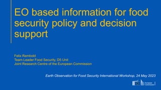 EO based information for food
security policy and decision
support
Earth Observation for Food Security International Workshop, 24 May 2023
Felix Rembold
Team Leader Food Security, D5 Unit
Joint Research Centre of the European Commission
 